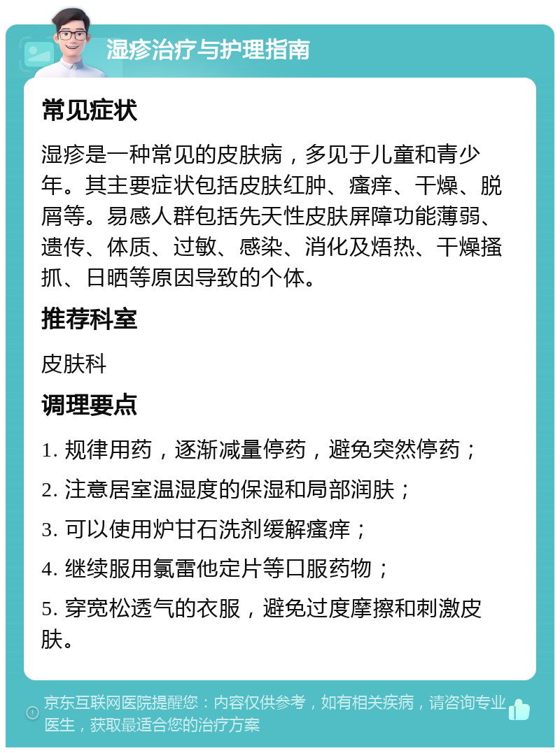 湿疹治疗与护理指南 常见症状 湿疹是一种常见的皮肤病，多见于儿童和青少年。其主要症状包括皮肤红肿、瘙痒、干燥、脱屑等。易感人群包括先天性皮肤屏障功能薄弱、遗传、体质、过敏、感染、消化及焐热、干燥搔抓、日晒等原因导致的个体。 推荐科室 皮肤科 调理要点 1. 规律用药，逐渐减量停药，避免突然停药； 2. 注意居室温湿度的保湿和局部润肤； 3. 可以使用炉甘石洗剂缓解瘙痒； 4. 继续服用氯雷他定片等口服药物； 5. 穿宽松透气的衣服，避免过度摩擦和刺激皮肤。