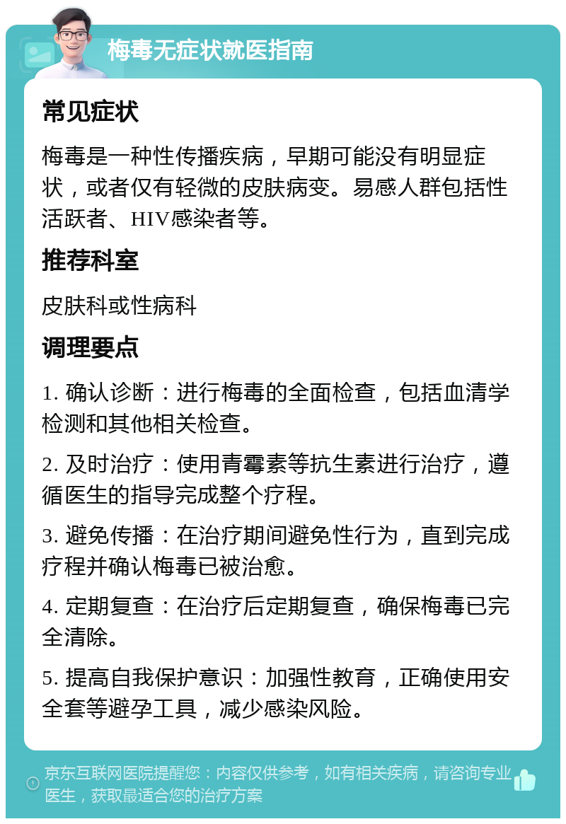 梅毒无症状就医指南 常见症状 梅毒是一种性传播疾病，早期可能没有明显症状，或者仅有轻微的皮肤病变。易感人群包括性活跃者、HIV感染者等。 推荐科室 皮肤科或性病科 调理要点 1. 确认诊断：进行梅毒的全面检查，包括血清学检测和其他相关检查。 2. 及时治疗：使用青霉素等抗生素进行治疗，遵循医生的指导完成整个疗程。 3. 避免传播：在治疗期间避免性行为，直到完成疗程并确认梅毒已被治愈。 4. 定期复查：在治疗后定期复查，确保梅毒已完全清除。 5. 提高自我保护意识：加强性教育，正确使用安全套等避孕工具，减少感染风险。