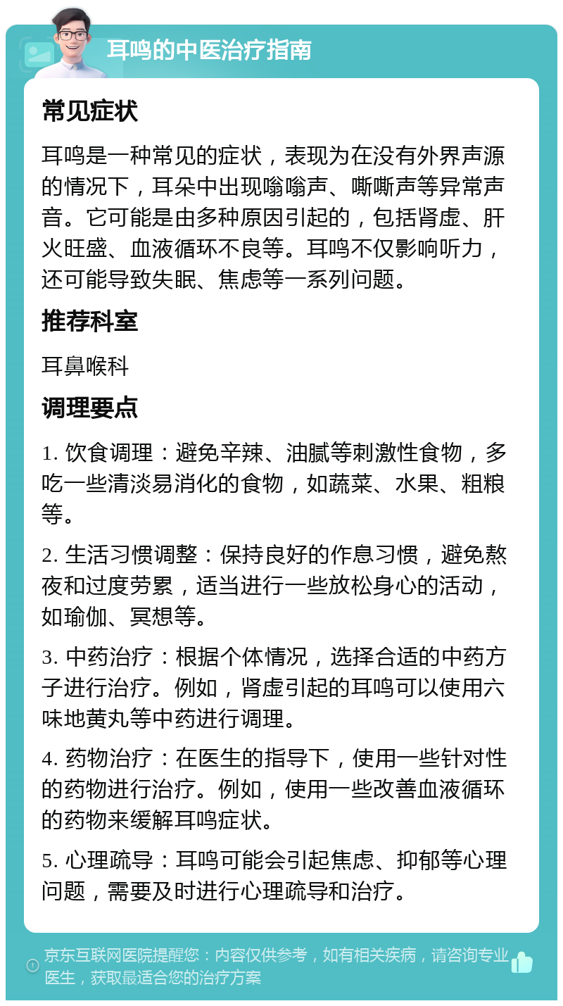 耳鸣的中医治疗指南 常见症状 耳鸣是一种常见的症状，表现为在没有外界声源的情况下，耳朵中出现嗡嗡声、嘶嘶声等异常声音。它可能是由多种原因引起的，包括肾虚、肝火旺盛、血液循环不良等。耳鸣不仅影响听力，还可能导致失眠、焦虑等一系列问题。 推荐科室 耳鼻喉科 调理要点 1. 饮食调理：避免辛辣、油腻等刺激性食物，多吃一些清淡易消化的食物，如蔬菜、水果、粗粮等。 2. 生活习惯调整：保持良好的作息习惯，避免熬夜和过度劳累，适当进行一些放松身心的活动，如瑜伽、冥想等。 3. 中药治疗：根据个体情况，选择合适的中药方子进行治疗。例如，肾虚引起的耳鸣可以使用六味地黄丸等中药进行调理。 4. 药物治疗：在医生的指导下，使用一些针对性的药物进行治疗。例如，使用一些改善血液循环的药物来缓解耳鸣症状。 5. 心理疏导：耳鸣可能会引起焦虑、抑郁等心理问题，需要及时进行心理疏导和治疗。