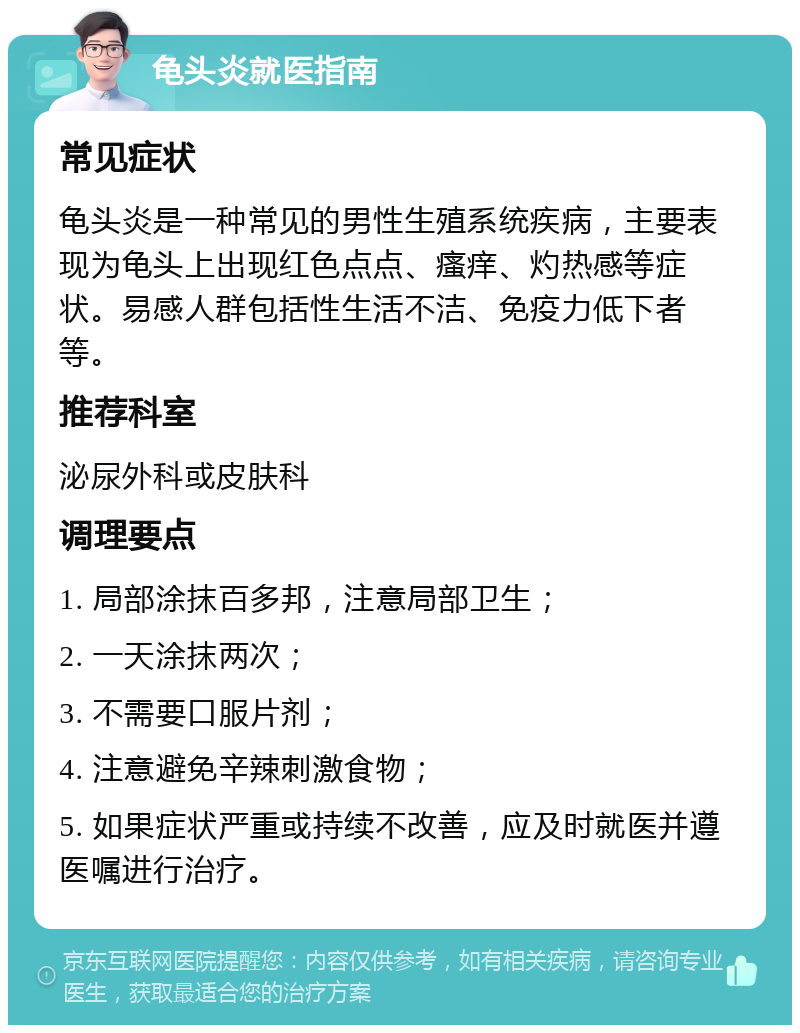 龟头炎就医指南 常见症状 龟头炎是一种常见的男性生殖系统疾病，主要表现为龟头上出现红色点点、瘙痒、灼热感等症状。易感人群包括性生活不洁、免疫力低下者等。 推荐科室 泌尿外科或皮肤科 调理要点 1. 局部涂抹百多邦，注意局部卫生； 2. 一天涂抹两次； 3. 不需要口服片剂； 4. 注意避免辛辣刺激食物； 5. 如果症状严重或持续不改善，应及时就医并遵医嘱进行治疗。