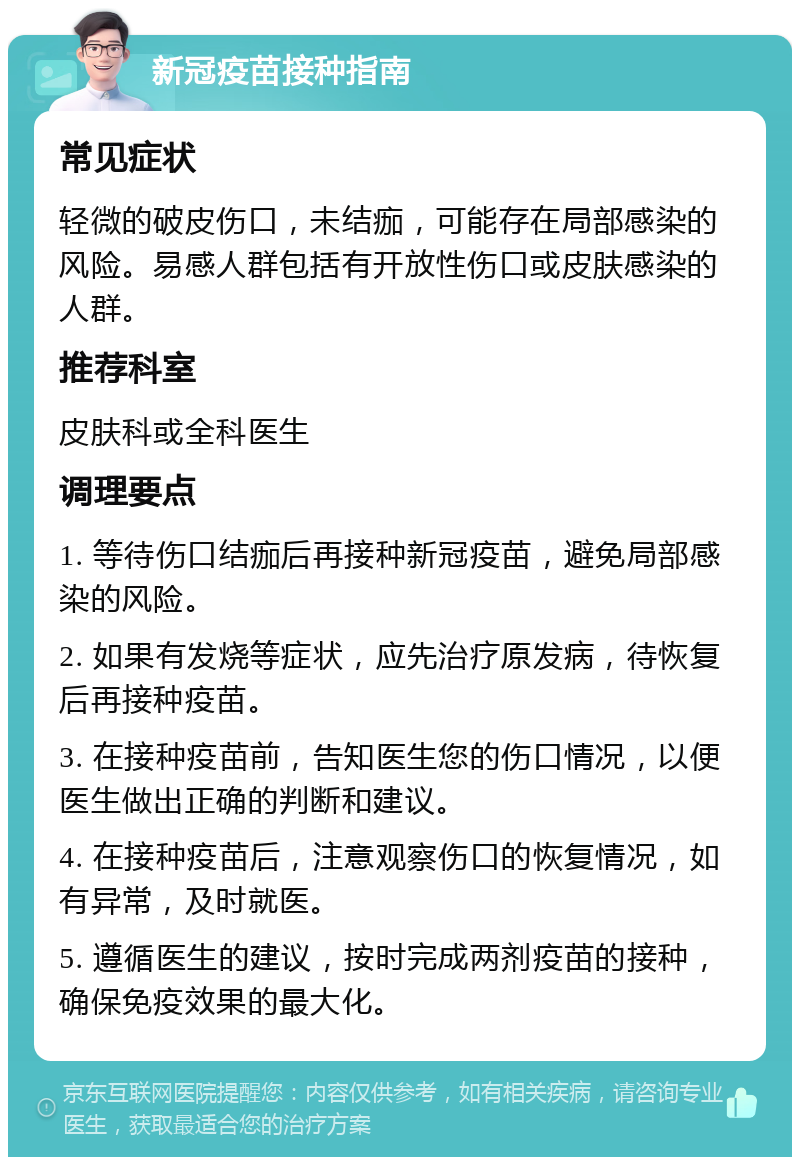 新冠疫苗接种指南 常见症状 轻微的破皮伤口，未结痂，可能存在局部感染的风险。易感人群包括有开放性伤口或皮肤感染的人群。 推荐科室 皮肤科或全科医生 调理要点 1. 等待伤口结痂后再接种新冠疫苗，避免局部感染的风险。 2. 如果有发烧等症状，应先治疗原发病，待恢复后再接种疫苗。 3. 在接种疫苗前，告知医生您的伤口情况，以便医生做出正确的判断和建议。 4. 在接种疫苗后，注意观察伤口的恢复情况，如有异常，及时就医。 5. 遵循医生的建议，按时完成两剂疫苗的接种，确保免疫效果的最大化。