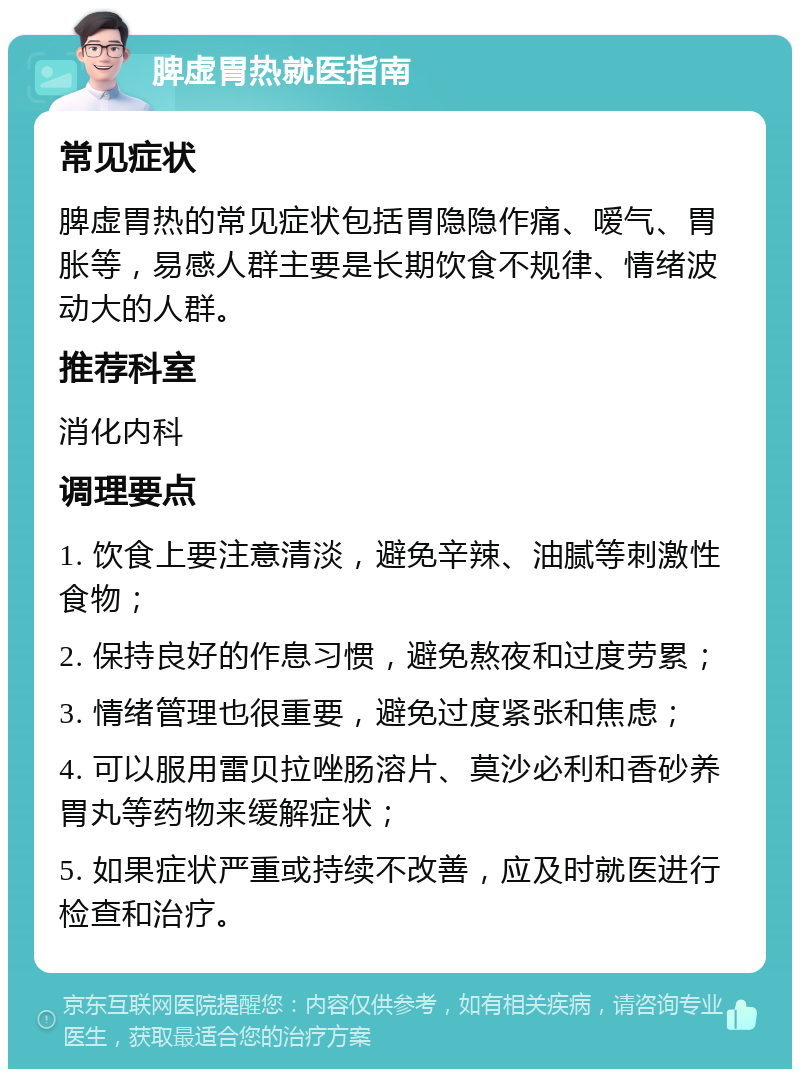 脾虚胃热就医指南 常见症状 脾虚胃热的常见症状包括胃隐隐作痛、嗳气、胃胀等，易感人群主要是长期饮食不规律、情绪波动大的人群。 推荐科室 消化内科 调理要点 1. 饮食上要注意清淡，避免辛辣、油腻等刺激性食物； 2. 保持良好的作息习惯，避免熬夜和过度劳累； 3. 情绪管理也很重要，避免过度紧张和焦虑； 4. 可以服用雷贝拉唑肠溶片、莫沙必利和香砂养胃丸等药物来缓解症状； 5. 如果症状严重或持续不改善，应及时就医进行检查和治疗。