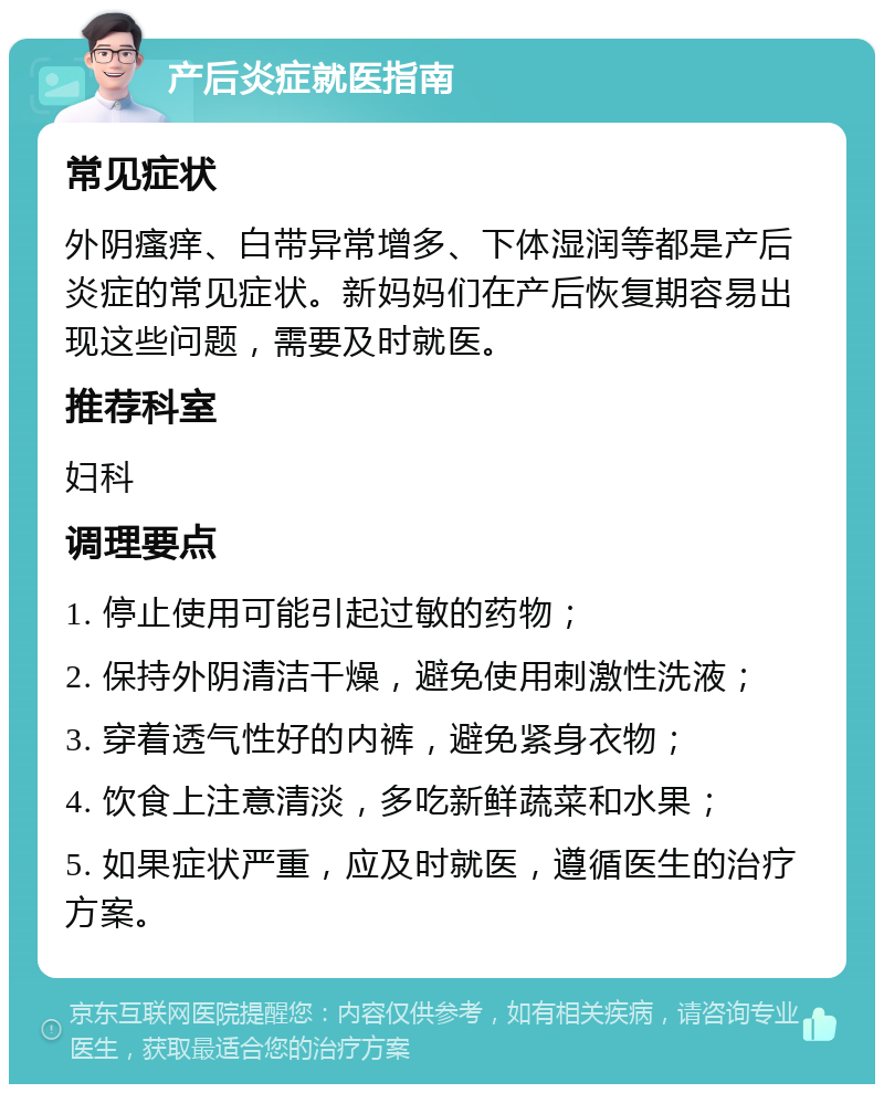 产后炎症就医指南 常见症状 外阴瘙痒、白带异常增多、下体湿润等都是产后炎症的常见症状。新妈妈们在产后恢复期容易出现这些问题，需要及时就医。 推荐科室 妇科 调理要点 1. 停止使用可能引起过敏的药物； 2. 保持外阴清洁干燥，避免使用刺激性洗液； 3. 穿着透气性好的内裤，避免紧身衣物； 4. 饮食上注意清淡，多吃新鲜蔬菜和水果； 5. 如果症状严重，应及时就医，遵循医生的治疗方案。