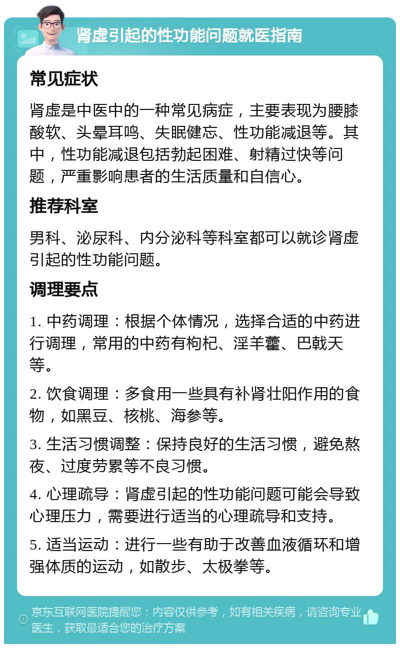 肾虚引起的性功能问题就医指南 常见症状 肾虚是中医中的一种常见病症，主要表现为腰膝酸软、头晕耳鸣、失眠健忘、性功能减退等。其中，性功能减退包括勃起困难、射精过快等问题，严重影响患者的生活质量和自信心。 推荐科室 男科、泌尿科、内分泌科等科室都可以就诊肾虚引起的性功能问题。 调理要点 1. 中药调理：根据个体情况，选择合适的中药进行调理，常用的中药有枸杞、淫羊藿、巴戟天等。 2. 饮食调理：多食用一些具有补肾壮阳作用的食物，如黑豆、核桃、海参等。 3. 生活习惯调整：保持良好的生活习惯，避免熬夜、过度劳累等不良习惯。 4. 心理疏导：肾虚引起的性功能问题可能会导致心理压力，需要进行适当的心理疏导和支持。 5. 适当运动：进行一些有助于改善血液循环和增强体质的运动，如散步、太极拳等。