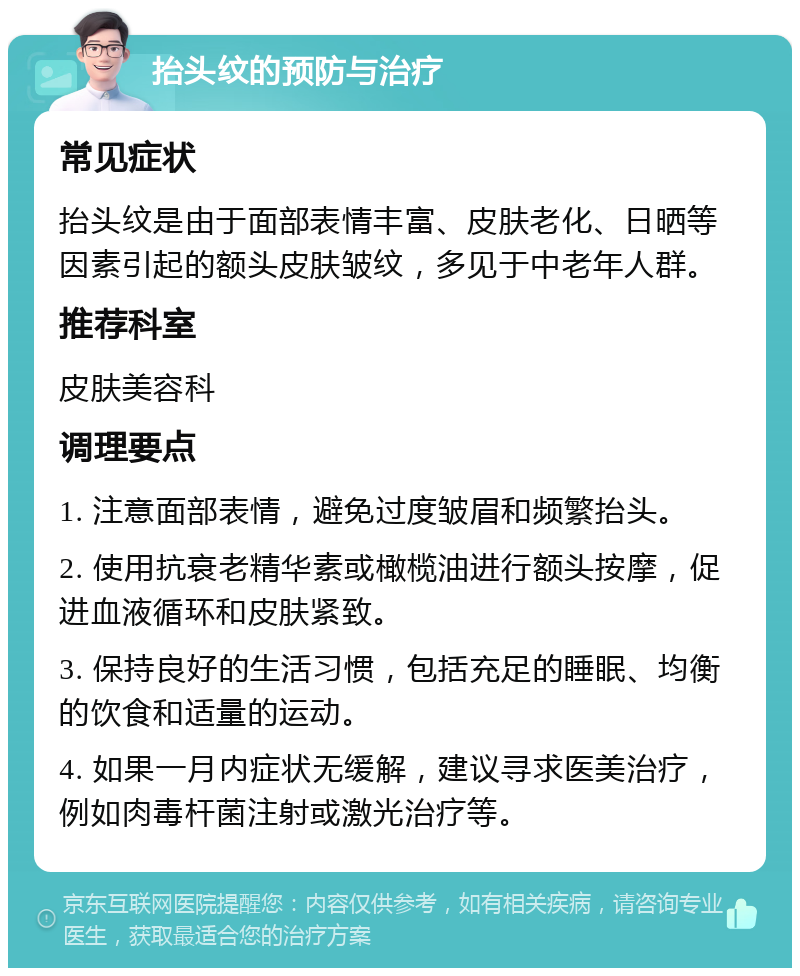 抬头纹的预防与治疗 常见症状 抬头纹是由于面部表情丰富、皮肤老化、日晒等因素引起的额头皮肤皱纹，多见于中老年人群。 推荐科室 皮肤美容科 调理要点 1. 注意面部表情，避免过度皱眉和频繁抬头。 2. 使用抗衰老精华素或橄榄油进行额头按摩，促进血液循环和皮肤紧致。 3. 保持良好的生活习惯，包括充足的睡眠、均衡的饮食和适量的运动。 4. 如果一月内症状无缓解，建议寻求医美治疗，例如肉毒杆菌注射或激光治疗等。