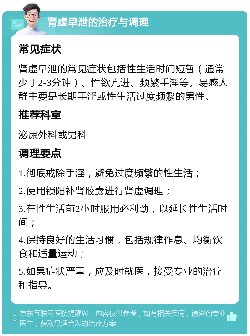 肾虚早泄的治疗与调理 常见症状 肾虚早泄的常见症状包括性生活时间短暂（通常少于2-3分钟）、性欲亢进、频繁手淫等。易感人群主要是长期手淫或性生活过度频繁的男性。 推荐科室 泌尿外科或男科 调理要点 1.彻底戒除手淫，避免过度频繁的性生活； 2.使用锁阳补肾胶囊进行肾虚调理； 3.在性生活前2小时服用必利劲，以延长性生活时间； 4.保持良好的生活习惯，包括规律作息、均衡饮食和适量运动； 5.如果症状严重，应及时就医，接受专业的治疗和指导。