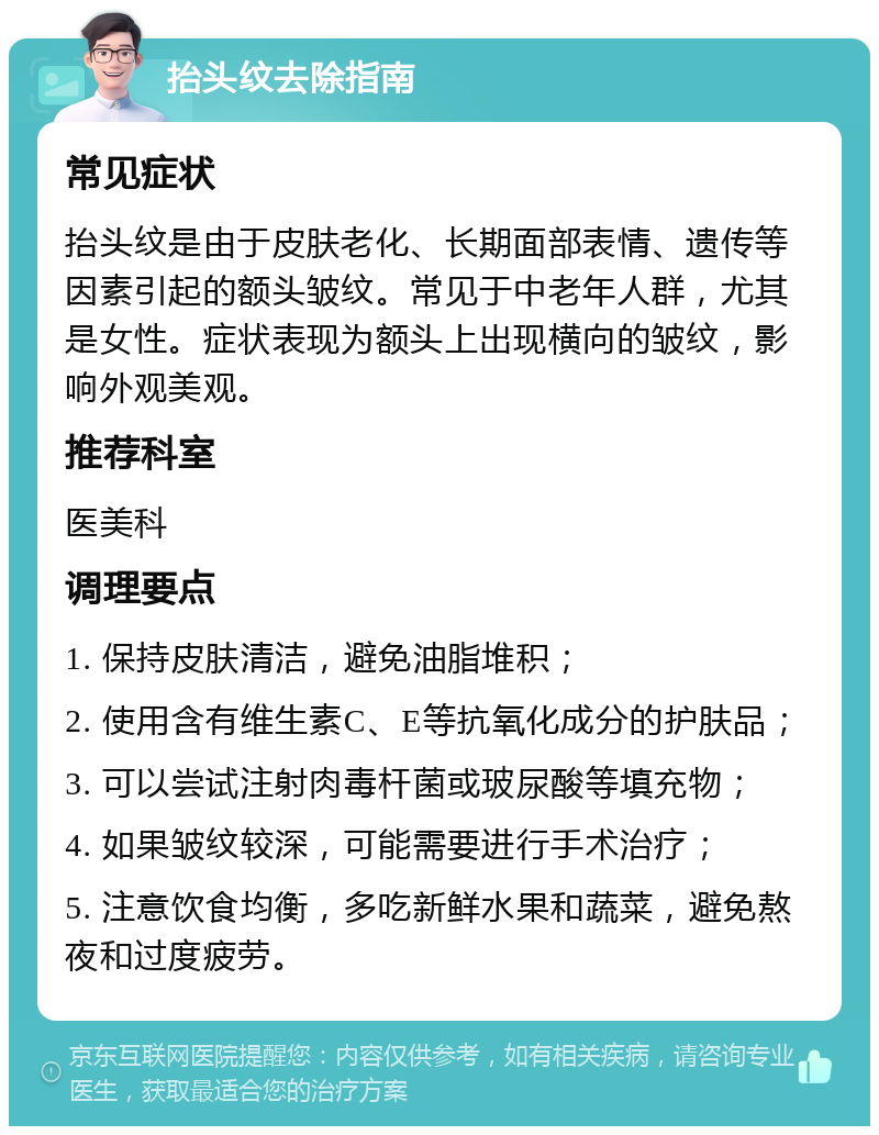 抬头纹去除指南 常见症状 抬头纹是由于皮肤老化、长期面部表情、遗传等因素引起的额头皱纹。常见于中老年人群，尤其是女性。症状表现为额头上出现横向的皱纹，影响外观美观。 推荐科室 医美科 调理要点 1. 保持皮肤清洁，避免油脂堆积； 2. 使用含有维生素C、E等抗氧化成分的护肤品； 3. 可以尝试注射肉毒杆菌或玻尿酸等填充物； 4. 如果皱纹较深，可能需要进行手术治疗； 5. 注意饮食均衡，多吃新鲜水果和蔬菜，避免熬夜和过度疲劳。