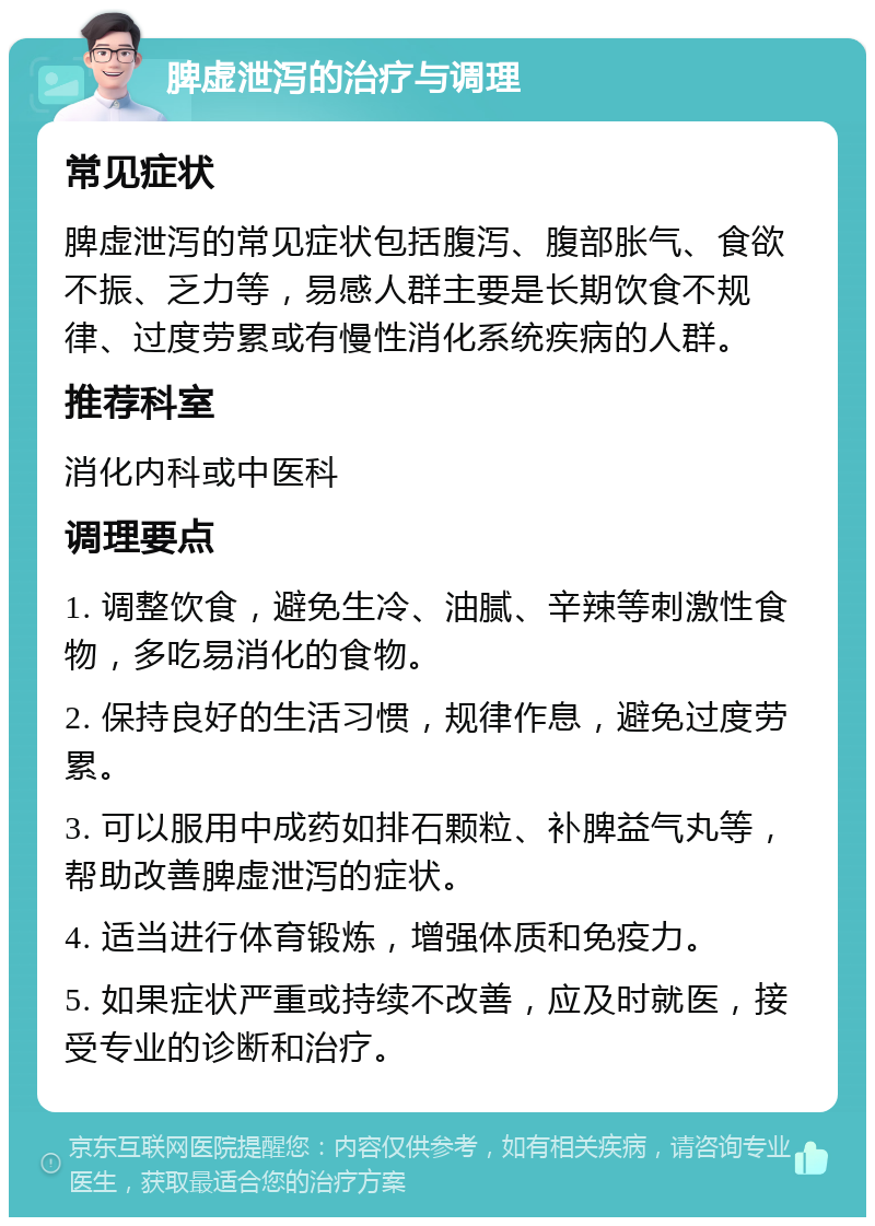 脾虚泄泻的治疗与调理 常见症状 脾虚泄泻的常见症状包括腹泻、腹部胀气、食欲不振、乏力等，易感人群主要是长期饮食不规律、过度劳累或有慢性消化系统疾病的人群。 推荐科室 消化内科或中医科 调理要点 1. 调整饮食，避免生冷、油腻、辛辣等刺激性食物，多吃易消化的食物。 2. 保持良好的生活习惯，规律作息，避免过度劳累。 3. 可以服用中成药如排石颗粒、补脾益气丸等，帮助改善脾虚泄泻的症状。 4. 适当进行体育锻炼，增强体质和免疫力。 5. 如果症状严重或持续不改善，应及时就医，接受专业的诊断和治疗。