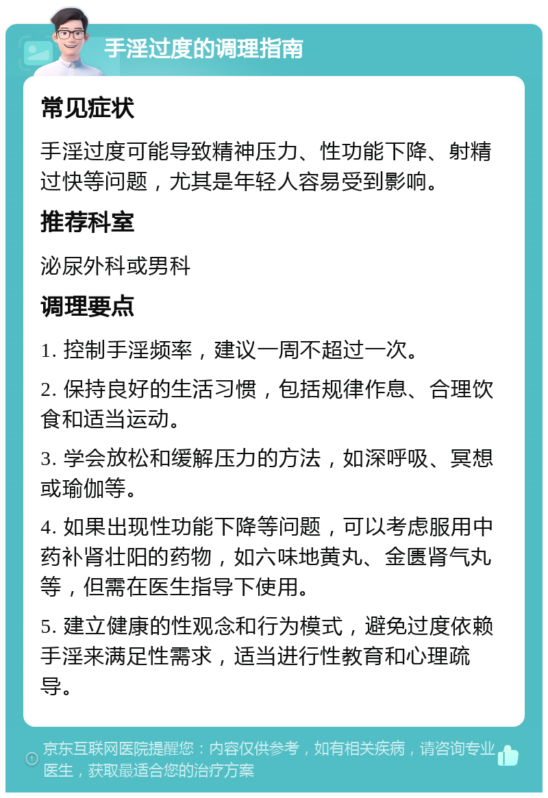 手淫过度的调理指南 常见症状 手淫过度可能导致精神压力、性功能下降、射精过快等问题，尤其是年轻人容易受到影响。 推荐科室 泌尿外科或男科 调理要点 1. 控制手淫频率，建议一周不超过一次。 2. 保持良好的生活习惯，包括规律作息、合理饮食和适当运动。 3. 学会放松和缓解压力的方法，如深呼吸、冥想或瑜伽等。 4. 如果出现性功能下降等问题，可以考虑服用中药补肾壮阳的药物，如六味地黄丸、金匮肾气丸等，但需在医生指导下使用。 5. 建立健康的性观念和行为模式，避免过度依赖手淫来满足性需求，适当进行性教育和心理疏导。