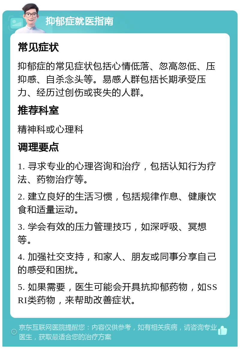 抑郁症就医指南 常见症状 抑郁症的常见症状包括心情低落、忽高忽低、压抑感、自杀念头等。易感人群包括长期承受压力、经历过创伤或丧失的人群。 推荐科室 精神科或心理科 调理要点 1. 寻求专业的心理咨询和治疗，包括认知行为疗法、药物治疗等。 2. 建立良好的生活习惯，包括规律作息、健康饮食和适量运动。 3. 学会有效的压力管理技巧，如深呼吸、冥想等。 4. 加强社交支持，和家人、朋友或同事分享自己的感受和困扰。 5. 如果需要，医生可能会开具抗抑郁药物，如SSRI类药物，来帮助改善症状。