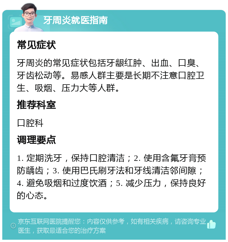 牙周炎就医指南 常见症状 牙周炎的常见症状包括牙龈红肿、出血、口臭、牙齿松动等。易感人群主要是长期不注意口腔卫生、吸烟、压力大等人群。 推荐科室 口腔科 调理要点 1. 定期洗牙，保持口腔清洁；2. 使用含氟牙膏预防龋齿；3. 使用巴氏刷牙法和牙线清洁邻间隙；4. 避免吸烟和过度饮酒；5. 减少压力，保持良好的心态。