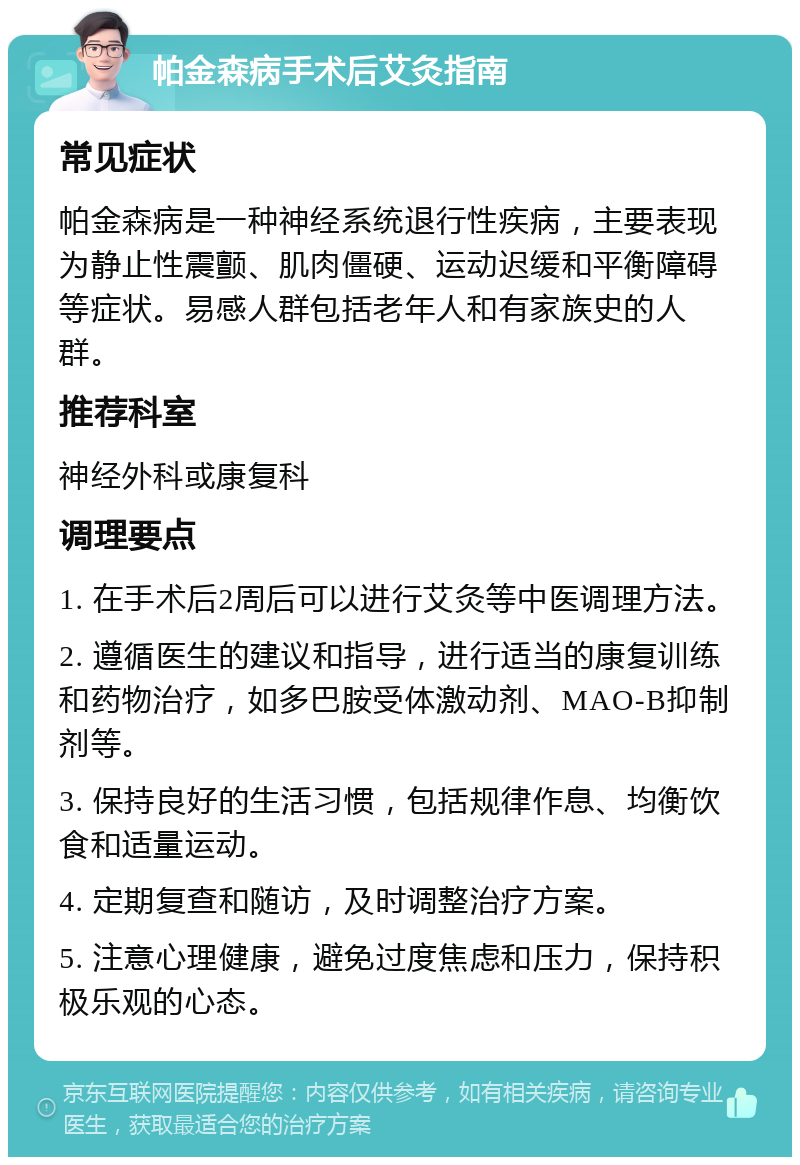 帕金森病手术后艾灸指南 常见症状 帕金森病是一种神经系统退行性疾病，主要表现为静止性震颤、肌肉僵硬、运动迟缓和平衡障碍等症状。易感人群包括老年人和有家族史的人群。 推荐科室 神经外科或康复科 调理要点 1. 在手术后2周后可以进行艾灸等中医调理方法。 2. 遵循医生的建议和指导，进行适当的康复训练和药物治疗，如多巴胺受体激动剂、MAO-B抑制剂等。 3. 保持良好的生活习惯，包括规律作息、均衡饮食和适量运动。 4. 定期复查和随访，及时调整治疗方案。 5. 注意心理健康，避免过度焦虑和压力，保持积极乐观的心态。