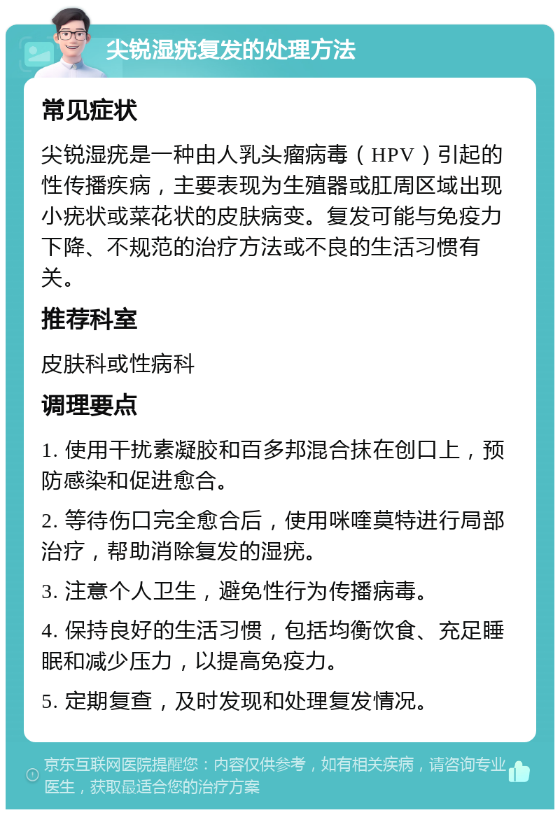 尖锐湿疣复发的处理方法 常见症状 尖锐湿疣是一种由人乳头瘤病毒（HPV）引起的性传播疾病，主要表现为生殖器或肛周区域出现小疣状或菜花状的皮肤病变。复发可能与免疫力下降、不规范的治疗方法或不良的生活习惯有关。 推荐科室 皮肤科或性病科 调理要点 1. 使用干扰素凝胶和百多邦混合抹在创口上，预防感染和促进愈合。 2. 等待伤口完全愈合后，使用咪喹莫特进行局部治疗，帮助消除复发的湿疣。 3. 注意个人卫生，避免性行为传播病毒。 4. 保持良好的生活习惯，包括均衡饮食、充足睡眠和减少压力，以提高免疫力。 5. 定期复查，及时发现和处理复发情况。