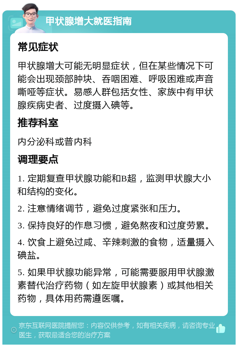 甲状腺增大就医指南 常见症状 甲状腺增大可能无明显症状，但在某些情况下可能会出现颈部肿块、吞咽困难、呼吸困难或声音嘶哑等症状。易感人群包括女性、家族中有甲状腺疾病史者、过度摄入碘等。 推荐科室 内分泌科或普内科 调理要点 1. 定期复查甲状腺功能和B超，监测甲状腺大小和结构的变化。 2. 注意情绪调节，避免过度紧张和压力。 3. 保持良好的作息习惯，避免熬夜和过度劳累。 4. 饮食上避免过咸、辛辣刺激的食物，适量摄入碘盐。 5. 如果甲状腺功能异常，可能需要服用甲状腺激素替代治疗药物（如左旋甲状腺素）或其他相关药物，具体用药需遵医嘱。