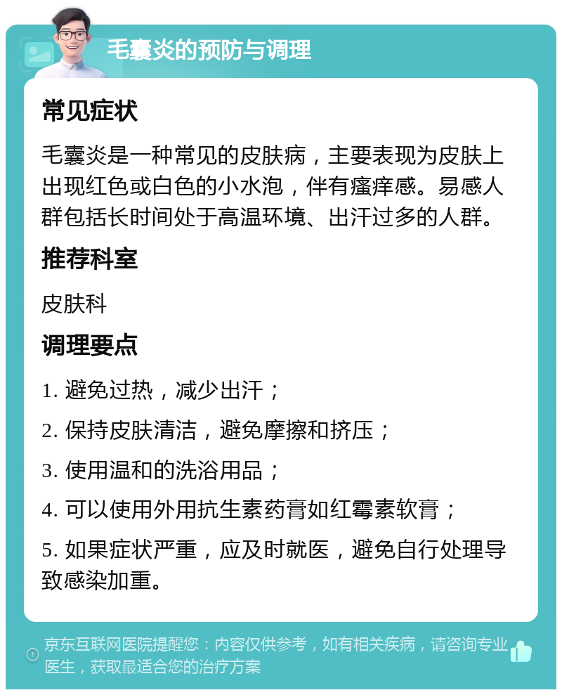 毛囊炎的预防与调理 常见症状 毛囊炎是一种常见的皮肤病，主要表现为皮肤上出现红色或白色的小水泡，伴有瘙痒感。易感人群包括长时间处于高温环境、出汗过多的人群。 推荐科室 皮肤科 调理要点 1. 避免过热，减少出汗； 2. 保持皮肤清洁，避免摩擦和挤压； 3. 使用温和的洗浴用品； 4. 可以使用外用抗生素药膏如红霉素软膏； 5. 如果症状严重，应及时就医，避免自行处理导致感染加重。