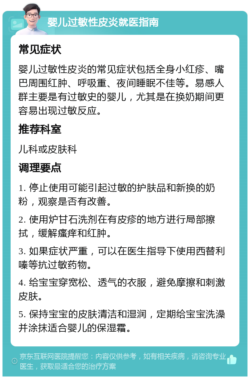 婴儿过敏性皮炎就医指南 常见症状 婴儿过敏性皮炎的常见症状包括全身小红疹、嘴巴周围红肿、呼吸重、夜间睡眠不佳等。易感人群主要是有过敏史的婴儿，尤其是在换奶期间更容易出现过敏反应。 推荐科室 儿科或皮肤科 调理要点 1. 停止使用可能引起过敏的护肤品和新换的奶粉，观察是否有改善。 2. 使用炉甘石洗剂在有皮疹的地方进行局部擦拭，缓解瘙痒和红肿。 3. 如果症状严重，可以在医生指导下使用西替利嗪等抗过敏药物。 4. 给宝宝穿宽松、透气的衣服，避免摩擦和刺激皮肤。 5. 保持宝宝的皮肤清洁和湿润，定期给宝宝洗澡并涂抹适合婴儿的保湿霜。