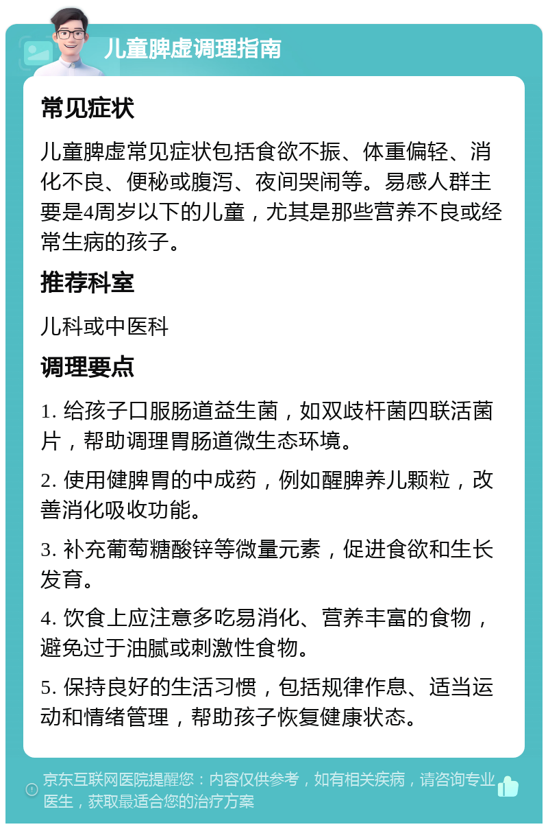 儿童脾虚调理指南 常见症状 儿童脾虚常见症状包括食欲不振、体重偏轻、消化不良、便秘或腹泻、夜间哭闹等。易感人群主要是4周岁以下的儿童，尤其是那些营养不良或经常生病的孩子。 推荐科室 儿科或中医科 调理要点 1. 给孩子口服肠道益生菌，如双歧杆菌四联活菌片，帮助调理胃肠道微生态环境。 2. 使用健脾胃的中成药，例如醒脾养儿颗粒，改善消化吸收功能。 3. 补充葡萄糖酸锌等微量元素，促进食欲和生长发育。 4. 饮食上应注意多吃易消化、营养丰富的食物，避免过于油腻或刺激性食物。 5. 保持良好的生活习惯，包括规律作息、适当运动和情绪管理，帮助孩子恢复健康状态。