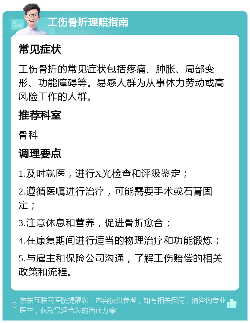 工伤骨折理赔指南 常见症状 工伤骨折的常见症状包括疼痛、肿胀、局部变形、功能障碍等。易感人群为从事体力劳动或高风险工作的人群。 推荐科室 骨科 调理要点 1.及时就医，进行X光检查和评级鉴定； 2.遵循医嘱进行治疗，可能需要手术或石膏固定； 3.注意休息和营养，促进骨折愈合； 4.在康复期间进行适当的物理治疗和功能锻炼； 5.与雇主和保险公司沟通，了解工伤赔偿的相关政策和流程。