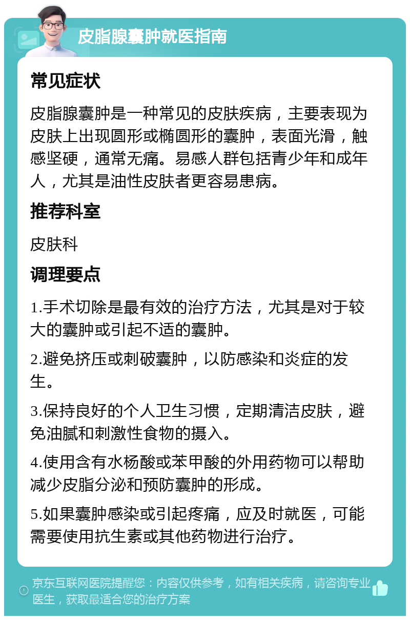 皮脂腺囊肿就医指南 常见症状 皮脂腺囊肿是一种常见的皮肤疾病，主要表现为皮肤上出现圆形或椭圆形的囊肿，表面光滑，触感坚硬，通常无痛。易感人群包括青少年和成年人，尤其是油性皮肤者更容易患病。 推荐科室 皮肤科 调理要点 1.手术切除是最有效的治疗方法，尤其是对于较大的囊肿或引起不适的囊肿。 2.避免挤压或刺破囊肿，以防感染和炎症的发生。 3.保持良好的个人卫生习惯，定期清洁皮肤，避免油腻和刺激性食物的摄入。 4.使用含有水杨酸或苯甲酸的外用药物可以帮助减少皮脂分泌和预防囊肿的形成。 5.如果囊肿感染或引起疼痛，应及时就医，可能需要使用抗生素或其他药物进行治疗。