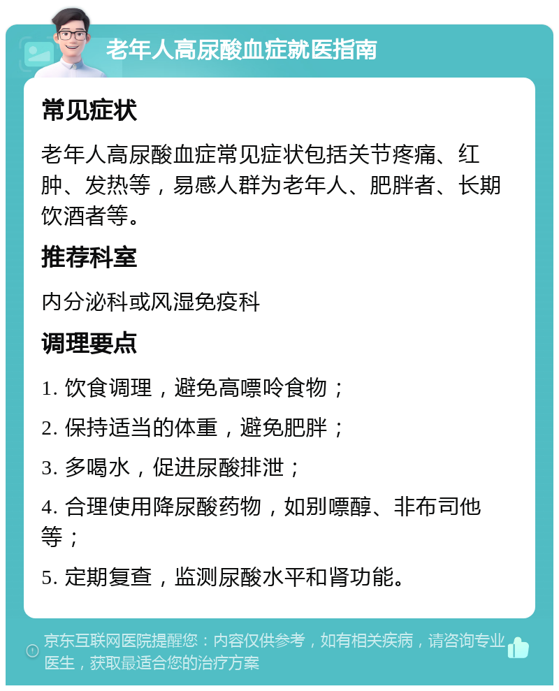 老年人高尿酸血症就医指南 常见症状 老年人高尿酸血症常见症状包括关节疼痛、红肿、发热等，易感人群为老年人、肥胖者、长期饮酒者等。 推荐科室 内分泌科或风湿免疫科 调理要点 1. 饮食调理，避免高嘌呤食物； 2. 保持适当的体重，避免肥胖； 3. 多喝水，促进尿酸排泄； 4. 合理使用降尿酸药物，如别嘌醇、非布司他等； 5. 定期复查，监测尿酸水平和肾功能。