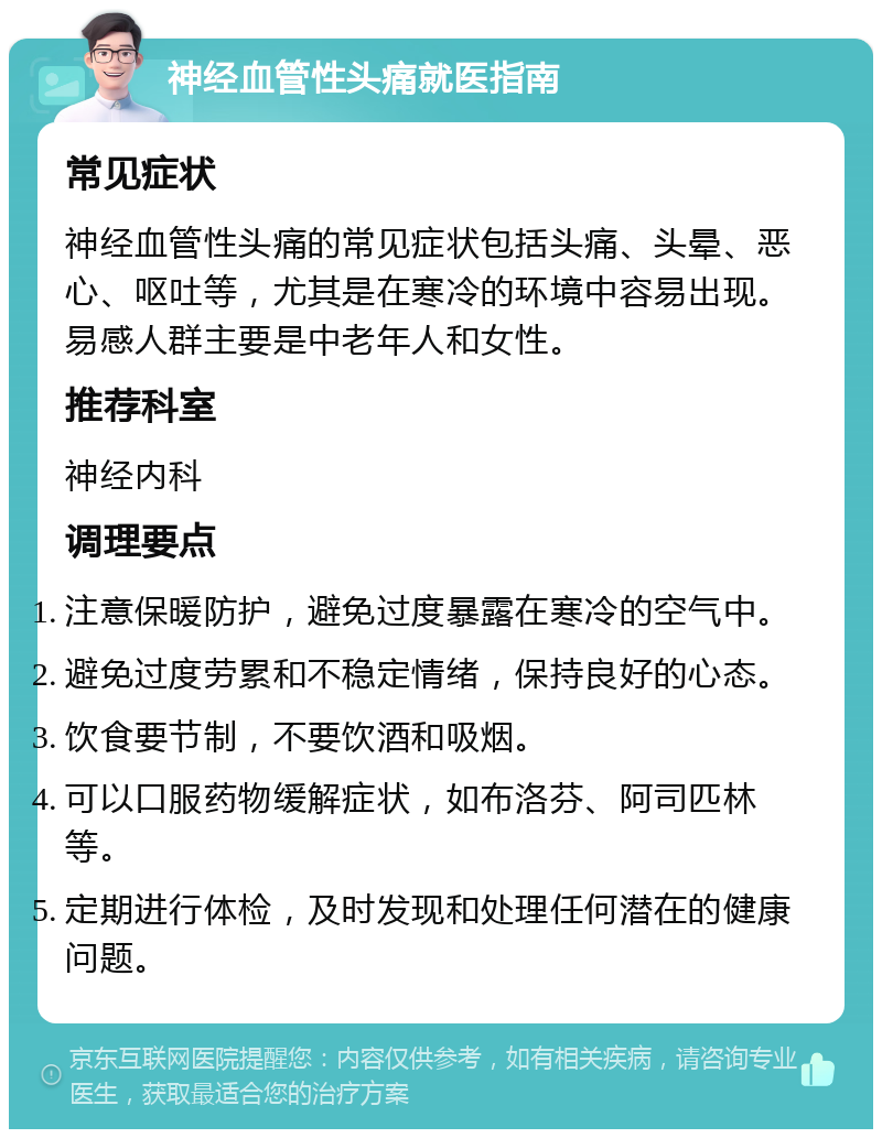 神经血管性头痛就医指南 常见症状 神经血管性头痛的常见症状包括头痛、头晕、恶心、呕吐等，尤其是在寒冷的环境中容易出现。易感人群主要是中老年人和女性。 推荐科室 神经内科 调理要点 注意保暖防护，避免过度暴露在寒冷的空气中。 避免过度劳累和不稳定情绪，保持良好的心态。 饮食要节制，不要饮酒和吸烟。 可以口服药物缓解症状，如布洛芬、阿司匹林等。 定期进行体检，及时发现和处理任何潜在的健康问题。