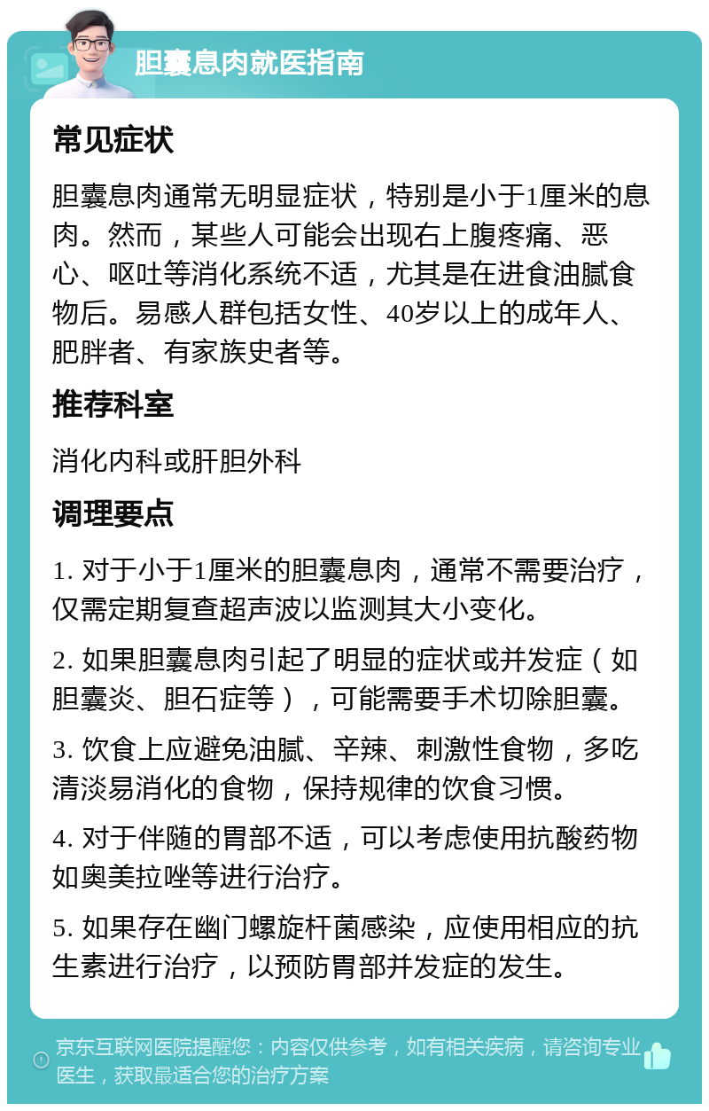 胆囊息肉就医指南 常见症状 胆囊息肉通常无明显症状，特别是小于1厘米的息肉。然而，某些人可能会出现右上腹疼痛、恶心、呕吐等消化系统不适，尤其是在进食油腻食物后。易感人群包括女性、40岁以上的成年人、肥胖者、有家族史者等。 推荐科室 消化内科或肝胆外科 调理要点 1. 对于小于1厘米的胆囊息肉，通常不需要治疗，仅需定期复查超声波以监测其大小变化。 2. 如果胆囊息肉引起了明显的症状或并发症（如胆囊炎、胆石症等），可能需要手术切除胆囊。 3. 饮食上应避免油腻、辛辣、刺激性食物，多吃清淡易消化的食物，保持规律的饮食习惯。 4. 对于伴随的胃部不适，可以考虑使用抗酸药物如奥美拉唑等进行治疗。 5. 如果存在幽门螺旋杆菌感染，应使用相应的抗生素进行治疗，以预防胃部并发症的发生。