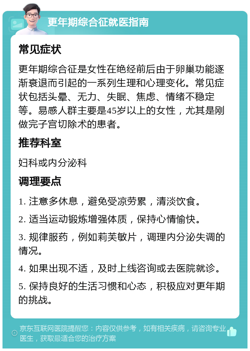 更年期综合征就医指南 常见症状 更年期综合征是女性在绝经前后由于卵巢功能逐渐衰退而引起的一系列生理和心理变化。常见症状包括头晕、无力、失眠、焦虑、情绪不稳定等。易感人群主要是45岁以上的女性，尤其是刚做完子宫切除术的患者。 推荐科室 妇科或内分泌科 调理要点 1. 注意多休息，避免受凉劳累，清淡饮食。 2. 适当运动锻炼增强体质，保持心情愉快。 3. 规律服药，例如莉芙敏片，调理内分泌失调的情况。 4. 如果出现不适，及时上线咨询或去医院就诊。 5. 保持良好的生活习惯和心态，积极应对更年期的挑战。