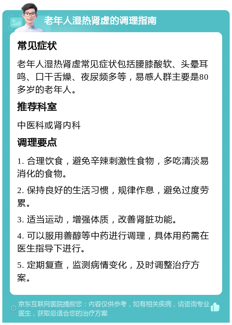 老年人湿热肾虚的调理指南 常见症状 老年人湿热肾虚常见症状包括腰膝酸软、头晕耳鸣、口干舌燥、夜尿频多等，易感人群主要是80多岁的老年人。 推荐科室 中医科或肾内科 调理要点 1. 合理饮食，避免辛辣刺激性食物，多吃清淡易消化的食物。 2. 保持良好的生活习惯，规律作息，避免过度劳累。 3. 适当运动，增强体质，改善肾脏功能。 4. 可以服用善醇等中药进行调理，具体用药需在医生指导下进行。 5. 定期复查，监测病情变化，及时调整治疗方案。