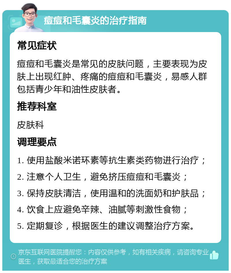 痘痘和毛囊炎的治疗指南 常见症状 痘痘和毛囊炎是常见的皮肤问题，主要表现为皮肤上出现红肿、疼痛的痘痘和毛囊炎，易感人群包括青少年和油性皮肤者。 推荐科室 皮肤科 调理要点 1. 使用盐酸米诺环素等抗生素类药物进行治疗； 2. 注意个人卫生，避免挤压痘痘和毛囊炎； 3. 保持皮肤清洁，使用温和的洗面奶和护肤品； 4. 饮食上应避免辛辣、油腻等刺激性食物； 5. 定期复诊，根据医生的建议调整治疗方案。