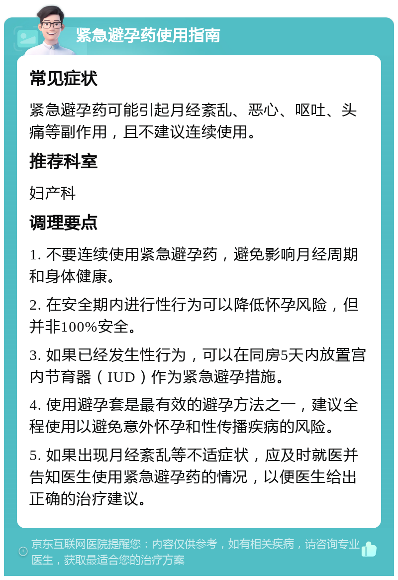 紧急避孕药使用指南 常见症状 紧急避孕药可能引起月经紊乱、恶心、呕吐、头痛等副作用，且不建议连续使用。 推荐科室 妇产科 调理要点 1. 不要连续使用紧急避孕药，避免影响月经周期和身体健康。 2. 在安全期内进行性行为可以降低怀孕风险，但并非100%安全。 3. 如果已经发生性行为，可以在同房5天内放置宫内节育器（IUD）作为紧急避孕措施。 4. 使用避孕套是最有效的避孕方法之一，建议全程使用以避免意外怀孕和性传播疾病的风险。 5. 如果出现月经紊乱等不适症状，应及时就医并告知医生使用紧急避孕药的情况，以便医生给出正确的治疗建议。