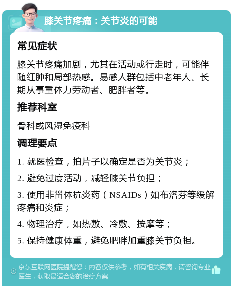 膝关节疼痛：关节炎的可能 常见症状 膝关节疼痛加剧，尤其在活动或行走时，可能伴随红肿和局部热感。易感人群包括中老年人、长期从事重体力劳动者、肥胖者等。 推荐科室 骨科或风湿免疫科 调理要点 1. 就医检查，拍片子以确定是否为关节炎； 2. 避免过度活动，减轻膝关节负担； 3. 使用非甾体抗炎药（NSAIDs）如布洛芬等缓解疼痛和炎症； 4. 物理治疗，如热敷、冷敷、按摩等； 5. 保持健康体重，避免肥胖加重膝关节负担。