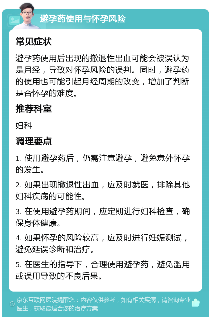 避孕药使用与怀孕风险 常见症状 避孕药使用后出现的撤退性出血可能会被误认为是月经，导致对怀孕风险的误判。同时，避孕药的使用也可能引起月经周期的改变，增加了判断是否怀孕的难度。 推荐科室 妇科 调理要点 1. 使用避孕药后，仍需注意避孕，避免意外怀孕的发生。 2. 如果出现撤退性出血，应及时就医，排除其他妇科疾病的可能性。 3. 在使用避孕药期间，应定期进行妇科检查，确保身体健康。 4. 如果怀孕的风险较高，应及时进行妊娠测试，避免延误诊断和治疗。 5. 在医生的指导下，合理使用避孕药，避免滥用或误用导致的不良后果。