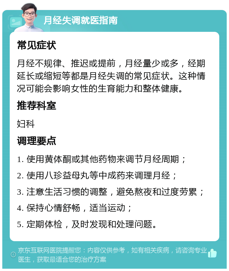 月经失调就医指南 常见症状 月经不规律、推迟或提前，月经量少或多，经期延长或缩短等都是月经失调的常见症状。这种情况可能会影响女性的生育能力和整体健康。 推荐科室 妇科 调理要点 1. 使用黄体酮或其他药物来调节月经周期； 2. 使用八珍益母丸等中成药来调理月经； 3. 注意生活习惯的调整，避免熬夜和过度劳累； 4. 保持心情舒畅，适当运动； 5. 定期体检，及时发现和处理问题。