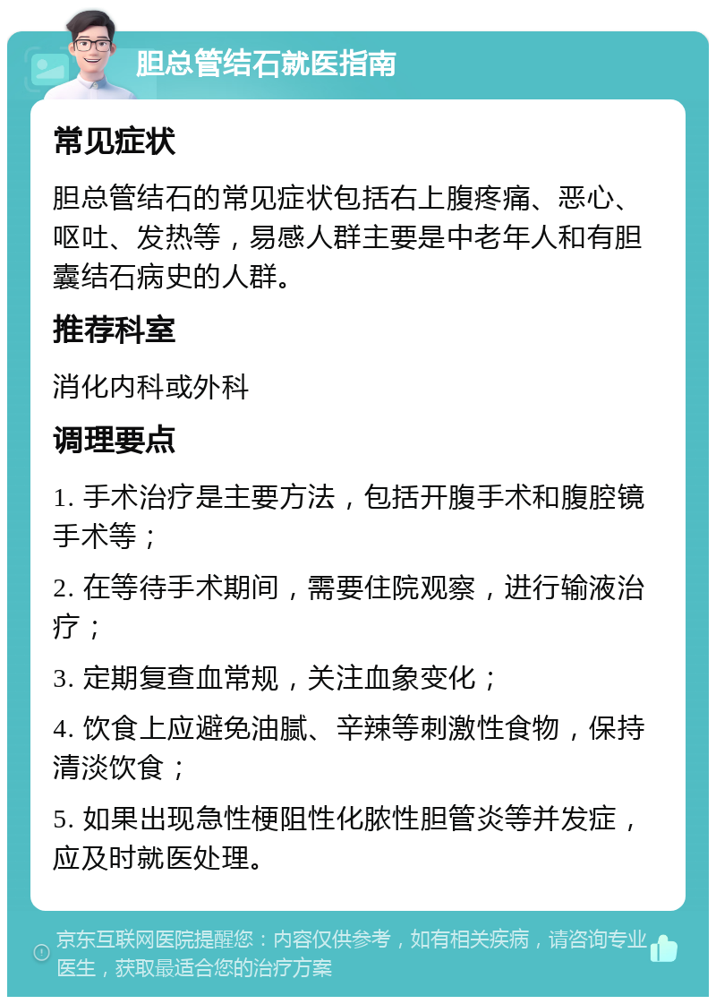 胆总管结石就医指南 常见症状 胆总管结石的常见症状包括右上腹疼痛、恶心、呕吐、发热等，易感人群主要是中老年人和有胆囊结石病史的人群。 推荐科室 消化内科或外科 调理要点 1. 手术治疗是主要方法，包括开腹手术和腹腔镜手术等； 2. 在等待手术期间，需要住院观察，进行输液治疗； 3. 定期复查血常规，关注血象变化； 4. 饮食上应避免油腻、辛辣等刺激性食物，保持清淡饮食； 5. 如果出现急性梗阻性化脓性胆管炎等并发症，应及时就医处理。