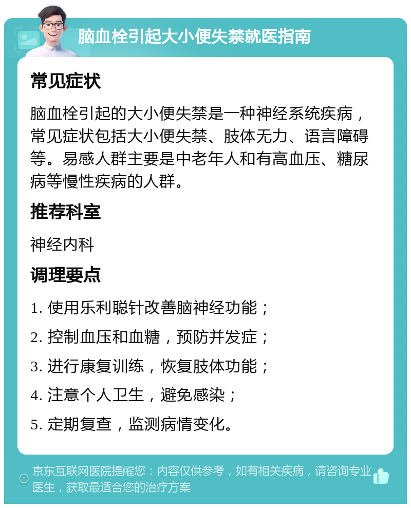 脑血栓引起大小便失禁就医指南 常见症状 脑血栓引起的大小便失禁是一种神经系统疾病，常见症状包括大小便失禁、肢体无力、语言障碍等。易感人群主要是中老年人和有高血压、糖尿病等慢性疾病的人群。 推荐科室 神经内科 调理要点 1. 使用乐利聪针改善脑神经功能； 2. 控制血压和血糖，预防并发症； 3. 进行康复训练，恢复肢体功能； 4. 注意个人卫生，避免感染； 5. 定期复查，监测病情变化。