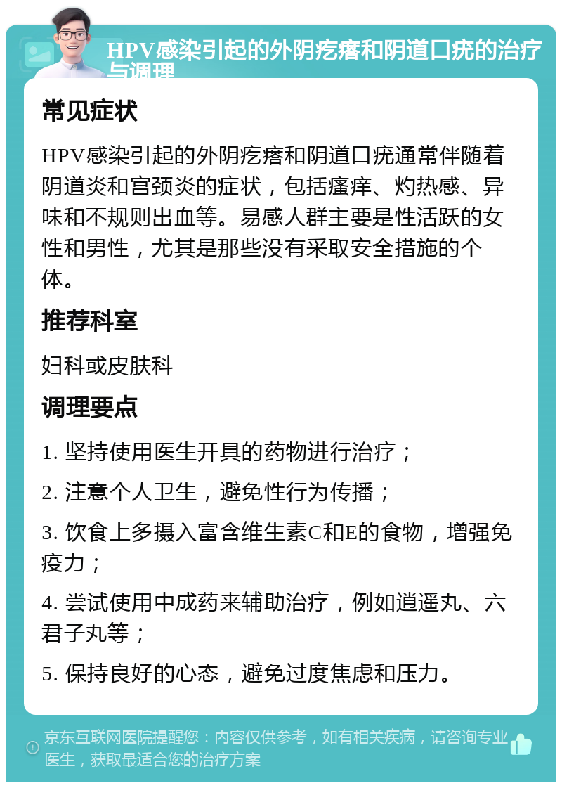 HPV感染引起的外阴疙瘩和阴道口疣的治疗与调理 常见症状 HPV感染引起的外阴疙瘩和阴道口疣通常伴随着阴道炎和宫颈炎的症状，包括瘙痒、灼热感、异味和不规则出血等。易感人群主要是性活跃的女性和男性，尤其是那些没有采取安全措施的个体。 推荐科室 妇科或皮肤科 调理要点 1. 坚持使用医生开具的药物进行治疗； 2. 注意个人卫生，避免性行为传播； 3. 饮食上多摄入富含维生素C和E的食物，增强免疫力； 4. 尝试使用中成药来辅助治疗，例如逍遥丸、六君子丸等； 5. 保持良好的心态，避免过度焦虑和压力。