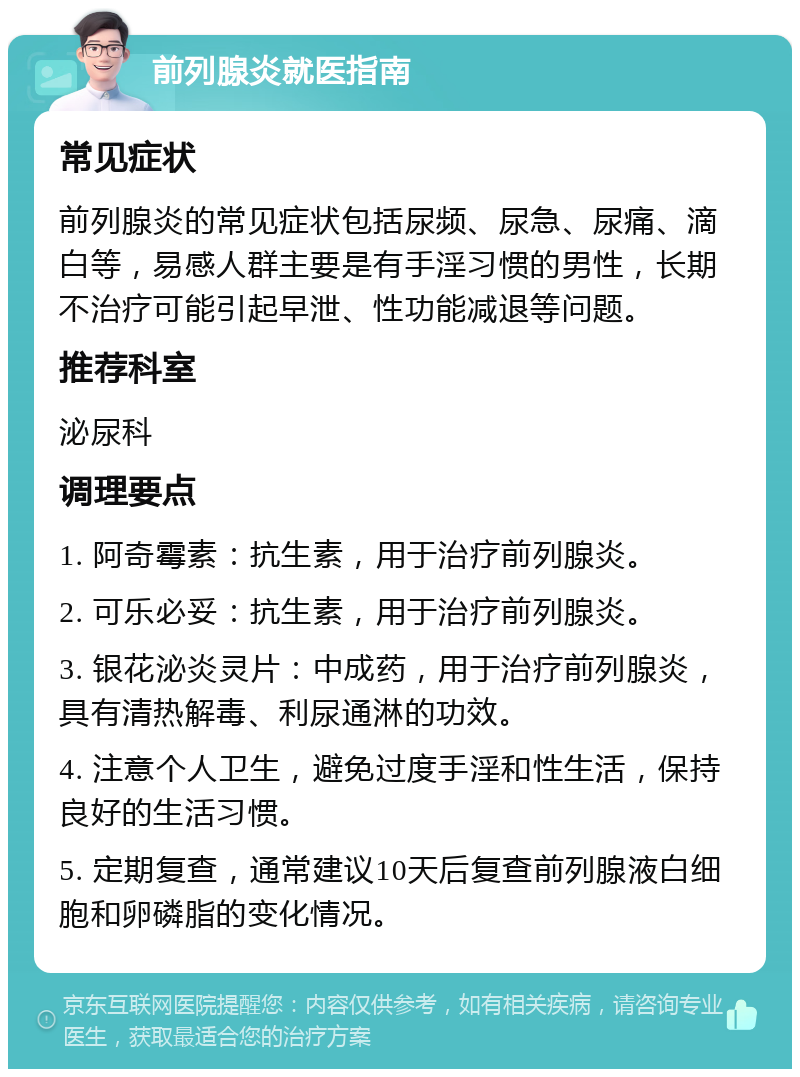 前列腺炎就医指南 常见症状 前列腺炎的常见症状包括尿频、尿急、尿痛、滴白等，易感人群主要是有手淫习惯的男性，长期不治疗可能引起早泄、性功能减退等问题。 推荐科室 泌尿科 调理要点 1. 阿奇霉素：抗生素，用于治疗前列腺炎。 2. 可乐必妥：抗生素，用于治疗前列腺炎。 3. 银花泌炎灵片：中成药，用于治疗前列腺炎，具有清热解毒、利尿通淋的功效。 4. 注意个人卫生，避免过度手淫和性生活，保持良好的生活习惯。 5. 定期复查，通常建议10天后复查前列腺液白细胞和卵磷脂的变化情况。