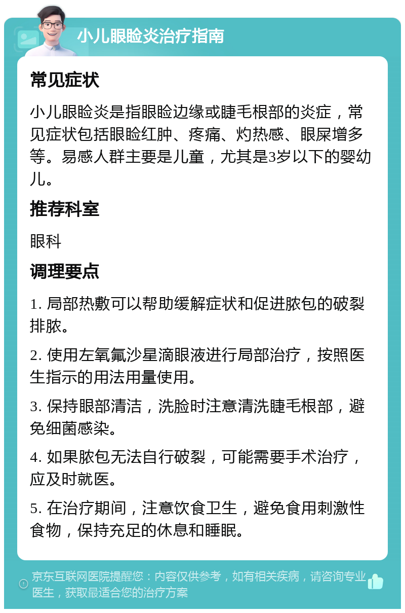 小儿眼睑炎治疗指南 常见症状 小儿眼睑炎是指眼睑边缘或睫毛根部的炎症，常见症状包括眼睑红肿、疼痛、灼热感、眼屎增多等。易感人群主要是儿童，尤其是3岁以下的婴幼儿。 推荐科室 眼科 调理要点 1. 局部热敷可以帮助缓解症状和促进脓包的破裂排脓。 2. 使用左氧氟沙星滴眼液进行局部治疗，按照医生指示的用法用量使用。 3. 保持眼部清洁，洗脸时注意清洗睫毛根部，避免细菌感染。 4. 如果脓包无法自行破裂，可能需要手术治疗，应及时就医。 5. 在治疗期间，注意饮食卫生，避免食用刺激性食物，保持充足的休息和睡眠。