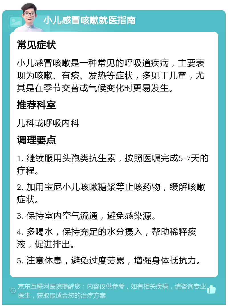 小儿感冒咳嗽就医指南 常见症状 小儿感冒咳嗽是一种常见的呼吸道疾病，主要表现为咳嗽、有痰、发热等症状，多见于儿童，尤其是在季节交替或气候变化时更易发生。 推荐科室 儿科或呼吸内科 调理要点 1. 继续服用头孢类抗生素，按照医嘱完成5-7天的疗程。 2. 加用宝尼小儿咳嗽糖浆等止咳药物，缓解咳嗽症状。 3. 保持室内空气流通，避免感染源。 4. 多喝水，保持充足的水分摄入，帮助稀释痰液，促进排出。 5. 注意休息，避免过度劳累，增强身体抵抗力。