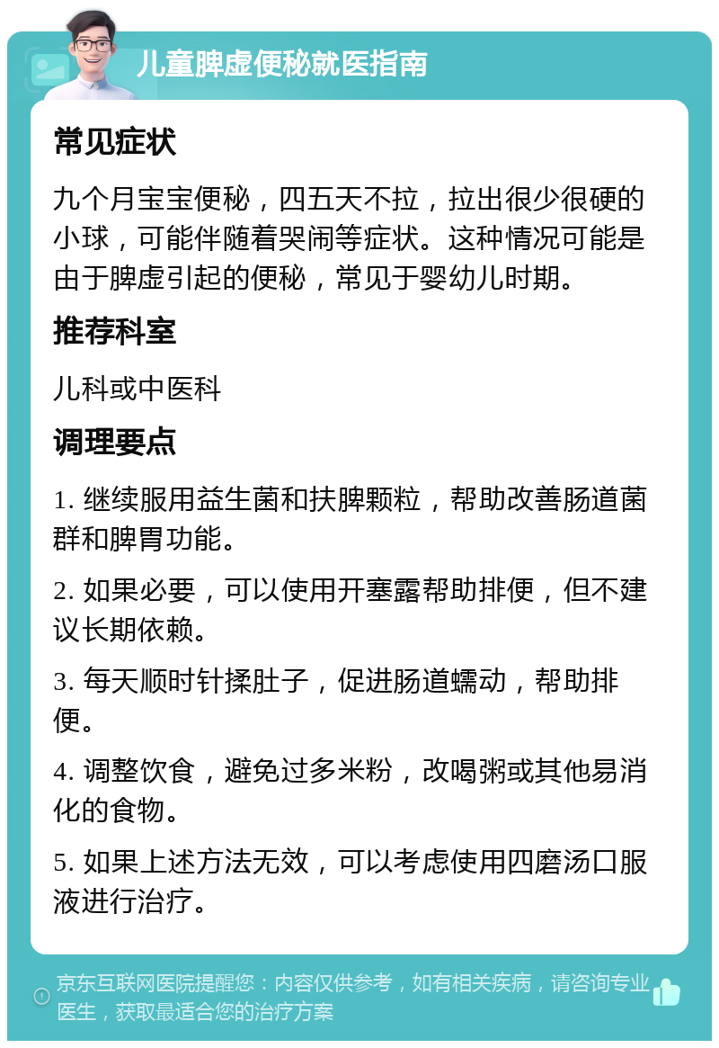 儿童脾虚便秘就医指南 常见症状 九个月宝宝便秘，四五天不拉，拉出很少很硬的小球，可能伴随着哭闹等症状。这种情况可能是由于脾虚引起的便秘，常见于婴幼儿时期。 推荐科室 儿科或中医科 调理要点 1. 继续服用益生菌和扶脾颗粒，帮助改善肠道菌群和脾胃功能。 2. 如果必要，可以使用开塞露帮助排便，但不建议长期依赖。 3. 每天顺时针揉肚子，促进肠道蠕动，帮助排便。 4. 调整饮食，避免过多米粉，改喝粥或其他易消化的食物。 5. 如果上述方法无效，可以考虑使用四磨汤口服液进行治疗。