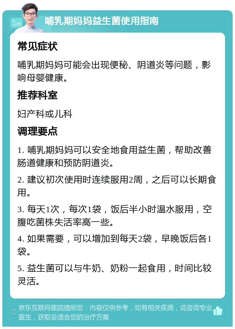 哺乳期妈妈益生菌使用指南 常见症状 哺乳期妈妈可能会出现便秘、阴道炎等问题，影响母婴健康。 推荐科室 妇产科或儿科 调理要点 1. 哺乳期妈妈可以安全地食用益生菌，帮助改善肠道健康和预防阴道炎。 2. 建议初次使用时连续服用2周，之后可以长期食用。 3. 每天1次，每次1袋，饭后半小时温水服用，空腹吃菌株失活率高一些。 4. 如果需要，可以增加到每天2袋，早晚饭后各1袋。 5. 益生菌可以与牛奶、奶粉一起食用，时间比较灵活。