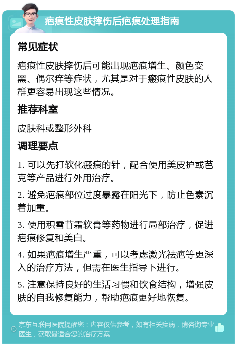 疤痕性皮肤摔伤后疤痕处理指南 常见症状 疤痕性皮肤摔伤后可能出现疤痕增生、颜色变黑、偶尔痒等症状，尤其是对于瘢痕性皮肤的人群更容易出现这些情况。 推荐科室 皮肤科或整形外科 调理要点 1. 可以先打软化瘢痕的针，配合使用美皮护或芭克等产品进行外用治疗。 2. 避免疤痕部位过度暴露在阳光下，防止色素沉着加重。 3. 使用积雪苷霜软膏等药物进行局部治疗，促进疤痕修复和美白。 4. 如果疤痕增生严重，可以考虑激光祛疤等更深入的治疗方法，但需在医生指导下进行。 5. 注意保持良好的生活习惯和饮食结构，增强皮肤的自我修复能力，帮助疤痕更好地恢复。