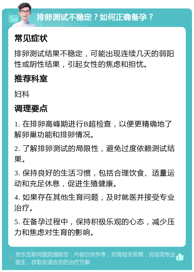 排卵测试不稳定？如何正确备孕？ 常见症状 排卵测试结果不稳定，可能出现连续几天的弱阳性或阴性结果，引起女性的焦虑和担忧。 推荐科室 妇科 调理要点 1. 在排卵高峰期进行B超检查，以便更精确地了解卵巢功能和排卵情况。 2. 了解排卵测试的局限性，避免过度依赖测试结果。 3. 保持良好的生活习惯，包括合理饮食、适量运动和充足休息，促进生殖健康。 4. 如果存在其他生育问题，及时就医并接受专业治疗。 5. 在备孕过程中，保持积极乐观的心态，减少压力和焦虑对生育的影响。