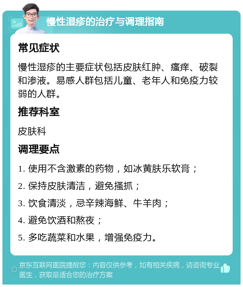 慢性湿疹的治疗与调理指南 常见症状 慢性湿疹的主要症状包括皮肤红肿、瘙痒、破裂和渗液。易感人群包括儿童、老年人和免疫力较弱的人群。 推荐科室 皮肤科 调理要点 1. 使用不含激素的药物，如冰黄肤乐软膏； 2. 保持皮肤清洁，避免搔抓； 3. 饮食清淡，忌辛辣海鲜、牛羊肉； 4. 避免饮酒和熬夜； 5. 多吃蔬菜和水果，增强免疫力。