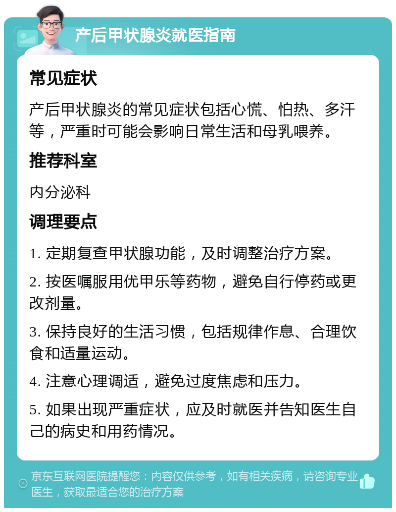 产后甲状腺炎就医指南 常见症状 产后甲状腺炎的常见症状包括心慌、怕热、多汗等，严重时可能会影响日常生活和母乳喂养。 推荐科室 内分泌科 调理要点 1. 定期复查甲状腺功能，及时调整治疗方案。 2. 按医嘱服用优甲乐等药物，避免自行停药或更改剂量。 3. 保持良好的生活习惯，包括规律作息、合理饮食和适量运动。 4. 注意心理调适，避免过度焦虑和压力。 5. 如果出现严重症状，应及时就医并告知医生自己的病史和用药情况。