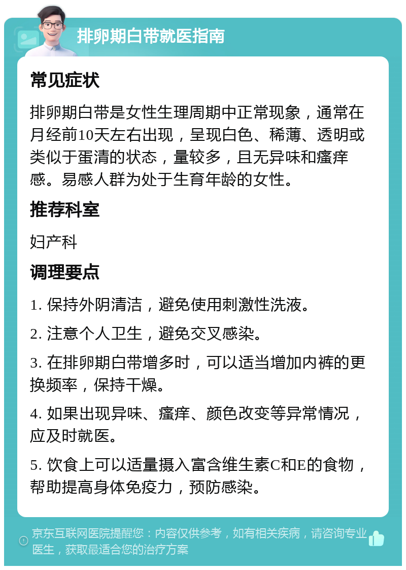 排卵期白带就医指南 常见症状 排卵期白带是女性生理周期中正常现象，通常在月经前10天左右出现，呈现白色、稀薄、透明或类似于蛋清的状态，量较多，且无异味和瘙痒感。易感人群为处于生育年龄的女性。 推荐科室 妇产科 调理要点 1. 保持外阴清洁，避免使用刺激性洗液。 2. 注意个人卫生，避免交叉感染。 3. 在排卵期白带增多时，可以适当增加内裤的更换频率，保持干燥。 4. 如果出现异味、瘙痒、颜色改变等异常情况，应及时就医。 5. 饮食上可以适量摄入富含维生素C和E的食物，帮助提高身体免疫力，预防感染。