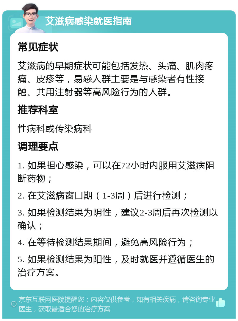 艾滋病感染就医指南 常见症状 艾滋病的早期症状可能包括发热、头痛、肌肉疼痛、皮疹等，易感人群主要是与感染者有性接触、共用注射器等高风险行为的人群。 推荐科室 性病科或传染病科 调理要点 1. 如果担心感染，可以在72小时内服用艾滋病阻断药物； 2. 在艾滋病窗口期（1-3周）后进行检测； 3. 如果检测结果为阴性，建议2-3周后再次检测以确认； 4. 在等待检测结果期间，避免高风险行为； 5. 如果检测结果为阳性，及时就医并遵循医生的治疗方案。