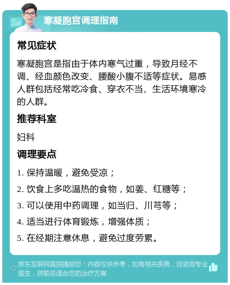 寒凝胞宫调理指南 常见症状 寒凝胞宫是指由于体内寒气过重，导致月经不调、经血颜色改变、腰酸小腹不适等症状。易感人群包括经常吃冷食、穿衣不当、生活环境寒冷的人群。 推荐科室 妇科 调理要点 1. 保持温暖，避免受凉； 2. 饮食上多吃温热的食物，如姜、红糖等； 3. 可以使用中药调理，如当归、川芎等； 4. 适当进行体育锻炼，增强体质； 5. 在经期注意休息，避免过度劳累。