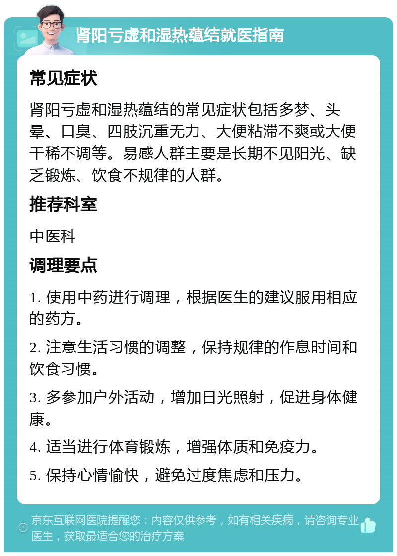 肾阳亏虚和湿热蕴结就医指南 常见症状 肾阳亏虚和湿热蕴结的常见症状包括多梦、头晕、口臭、四肢沉重无力、大便粘滞不爽或大便干稀不调等。易感人群主要是长期不见阳光、缺乏锻炼、饮食不规律的人群。 推荐科室 中医科 调理要点 1. 使用中药进行调理，根据医生的建议服用相应的药方。 2. 注意生活习惯的调整，保持规律的作息时间和饮食习惯。 3. 多参加户外活动，增加日光照射，促进身体健康。 4. 适当进行体育锻炼，增强体质和免疫力。 5. 保持心情愉快，避免过度焦虑和压力。