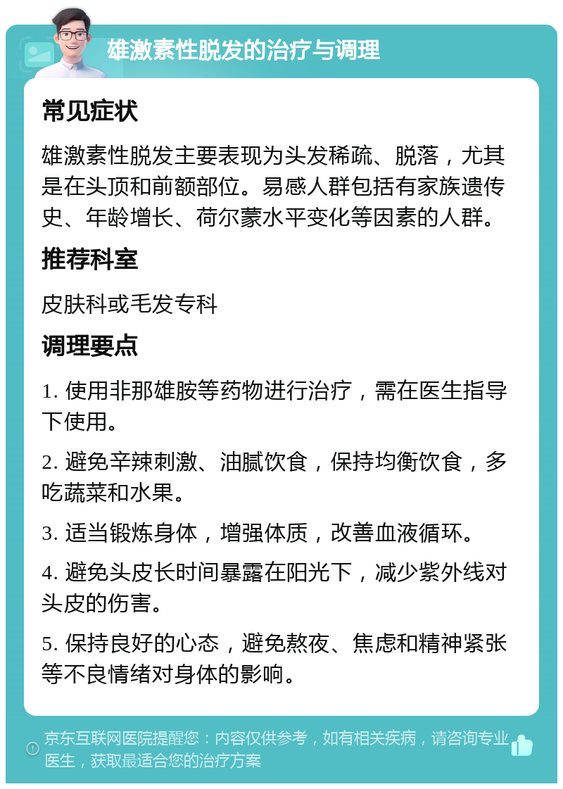 雄激素性脱发的治疗与调理 常见症状 雄激素性脱发主要表现为头发稀疏、脱落，尤其是在头顶和前额部位。易感人群包括有家族遗传史、年龄增长、荷尔蒙水平变化等因素的人群。 推荐科室 皮肤科或毛发专科 调理要点 1. 使用非那雄胺等药物进行治疗，需在医生指导下使用。 2. 避免辛辣刺激、油腻饮食，保持均衡饮食，多吃蔬菜和水果。 3. 适当锻炼身体，增强体质，改善血液循环。 4. 避免头皮长时间暴露在阳光下，减少紫外线对头皮的伤害。 5. 保持良好的心态，避免熬夜、焦虑和精神紧张等不良情绪对身体的影响。